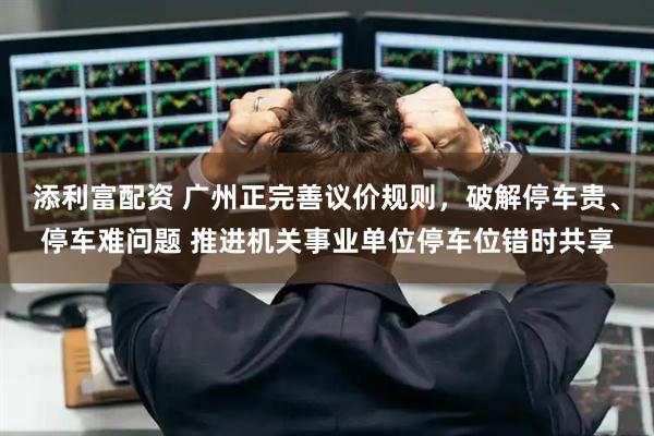 添利富配资 广州正完善议价规则，破解停车贵、停车难问题 推进机关事业单位停车位错时共享